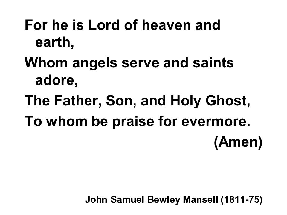 For he is Lord of heaven and earth, Whom angels serve and saints adore, The Father, Son, and Holy Ghost, To whom be praise for evermore.