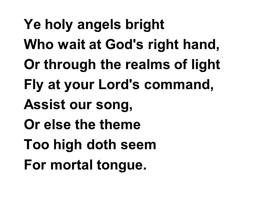 Ye holy angels bright Who wait at God s right hand, Or through the realms of light Fly at your Lord s command, Assist our song, Or else the theme Too high doth seem For mortal tongue.