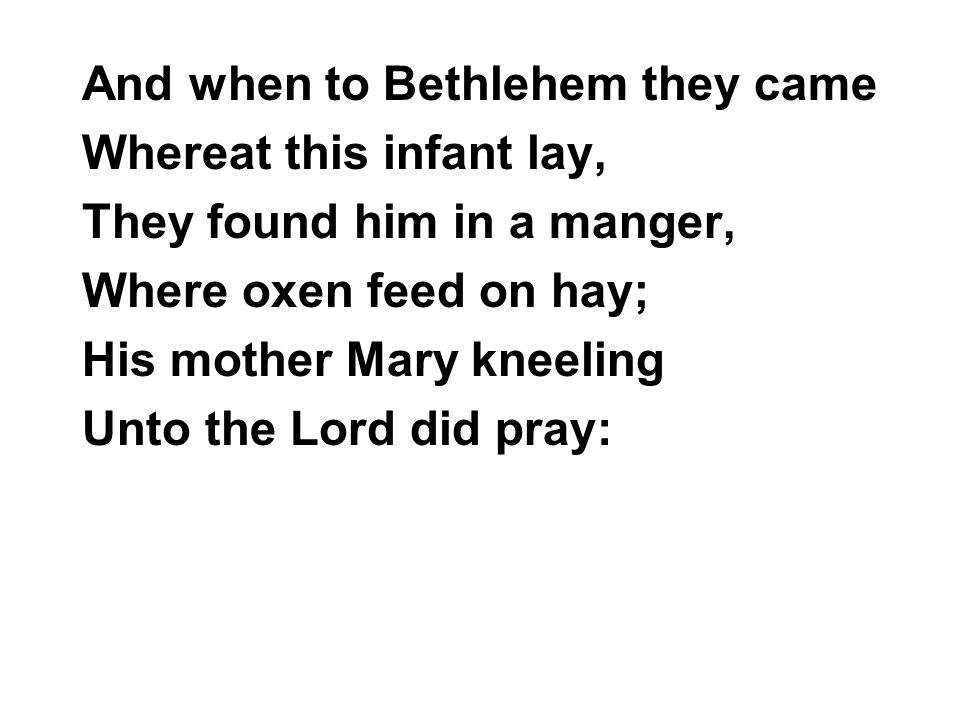 And when to Bethlehem they came Whereat this infant lay, They found him in a manger, Where oxen feed on hay; His mother Mary kneeling Unto the Lord did pray: