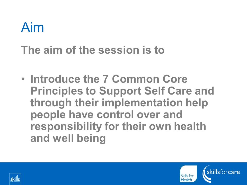Aim The aim of the session is to Introduce the 7 Common Core Principles to Support Self Care and through their implementation help people have control over and responsibility for their own health and well being