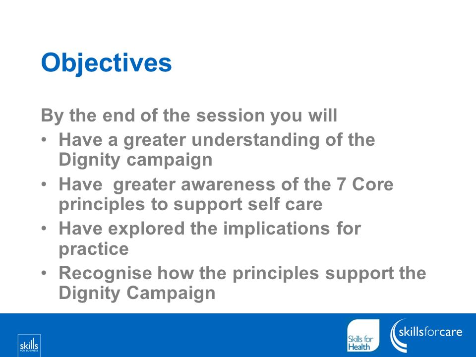Objectives By the end of the session you will Have a greater understanding of the Dignity campaign Have greater awareness of the 7 Core principles to support self care Have explored the implications for practice Recognise how the principles support the Dignity Campaign