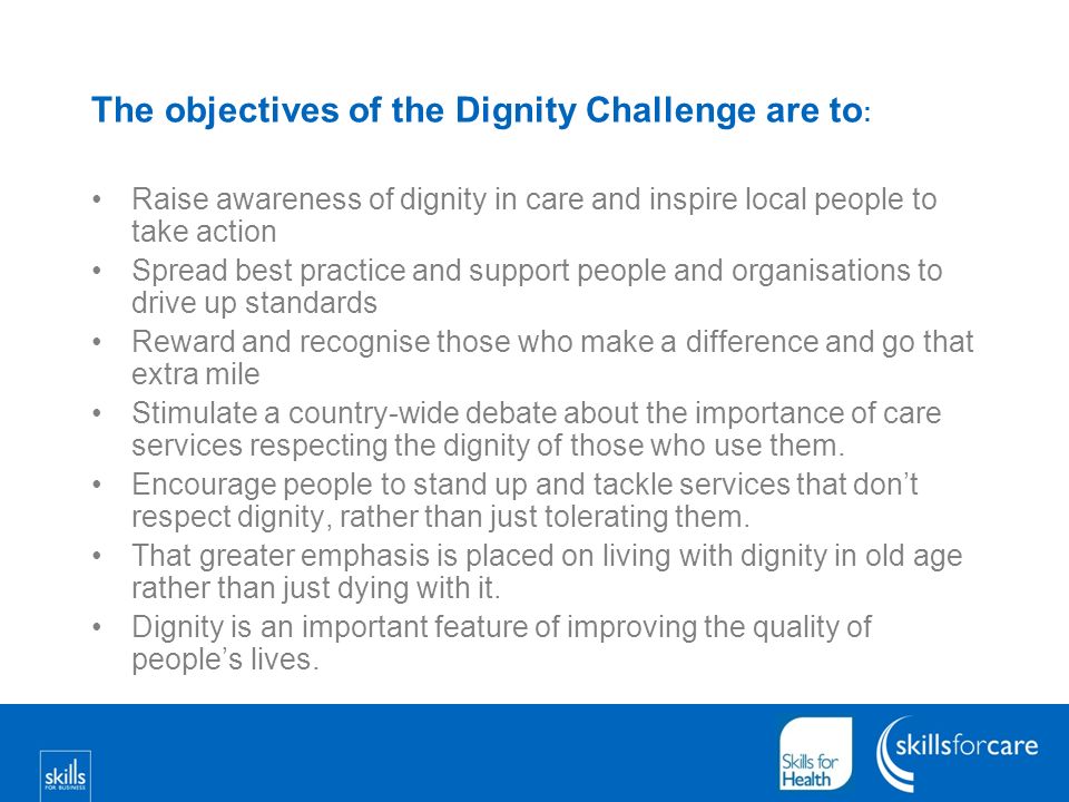 The objectives of the Dignity Challenge are to : Raise awareness of dignity in care and inspire local people to take action Spread best practice and support people and organisations to drive up standards Reward and recognise those who make a difference and go that extra mile Stimulate a country-wide debate about the importance of care services respecting the dignity of those who use them.