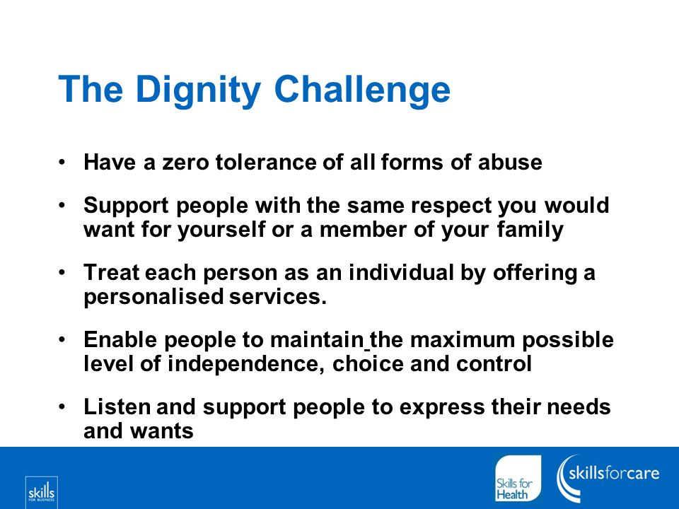 The Dignity Challenge Have a zero tolerance of all forms of abuse Support people with the same respect you would want for yourself or a member of your family Treat each person as an individual by offering a personalised services.