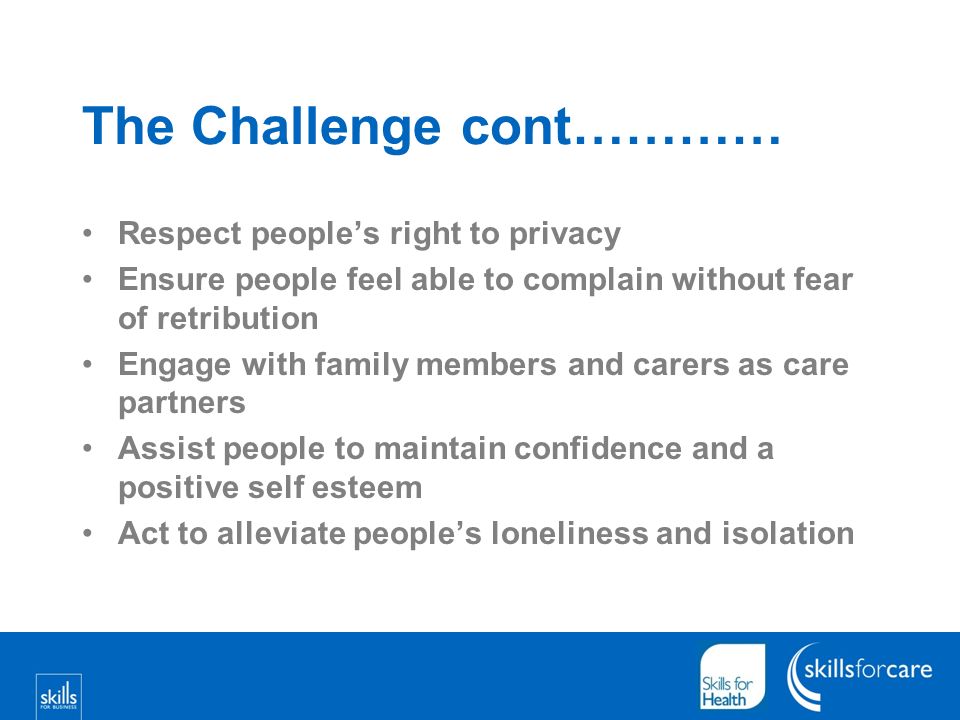 The Challenge cont………… Respect peoples right to privacy Ensure people feel able to complain without fear of retribution Engage with family members and carers as care partners Assist people to maintain confidence and a positive self esteem Act to alleviate peoples loneliness and isolation