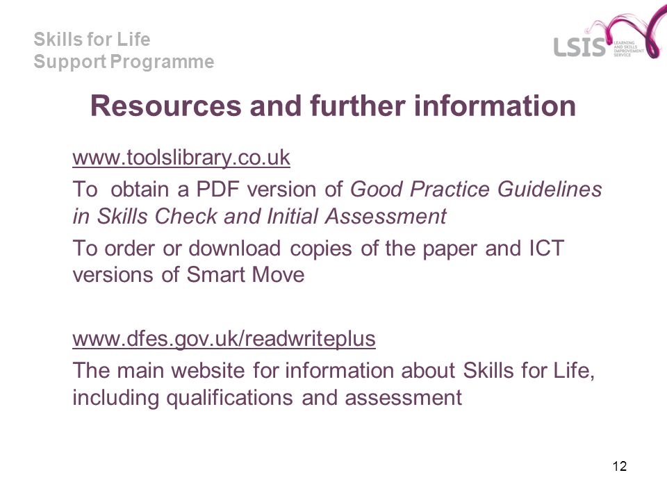 Skills for Life Support Programme 12 Resources and further information   To obtain a PDF version of Good Practice Guidelines in Skills Check and Initial Assessment To order or download copies of the paper and ICT versions of Smart Move   The main website for information about Skills for Life, including qualifications and assessment