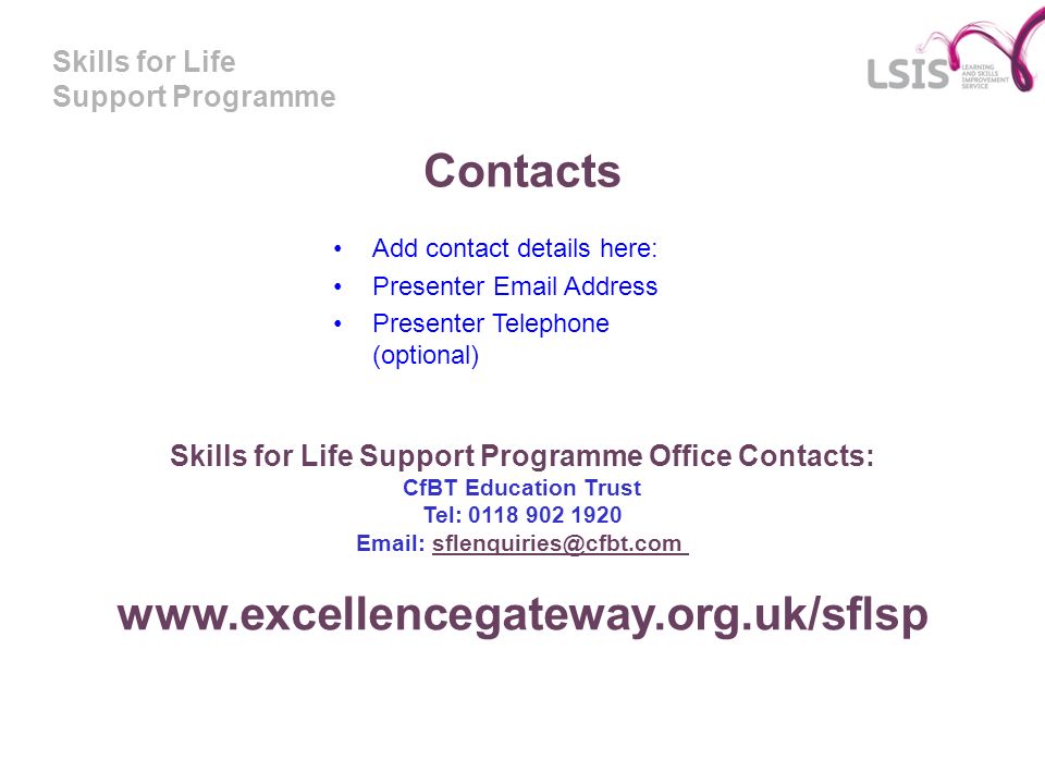 Skills for Life Support Programme Contacts Add contact details here: Presenter  Address Presenter Telephone (optional) Skills for Life Support Programme Office Contacts: CfBT Education Trust Tel: