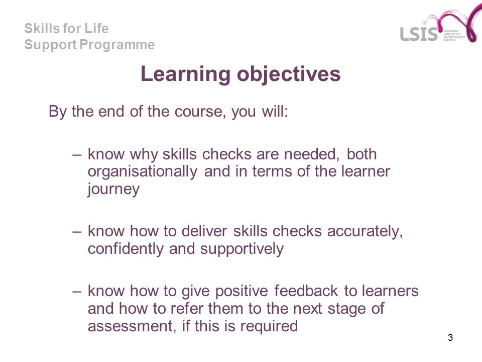Skills for Life Support Programme 3 Learning objectives By the end of the course, you will: –know why skills checks are needed, both organisationally and in terms of the learner journey –know how to deliver skills checks accurately, confidently and supportively –know how to give positive feedback to learners and how to refer them to the next stage of assessment, if this is required