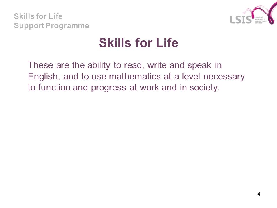 Skills for Life Support Programme 4 Skills for Life These are the ability to read, write and speak in English, and to use mathematics at a level necessary to function and progress at work and in society.