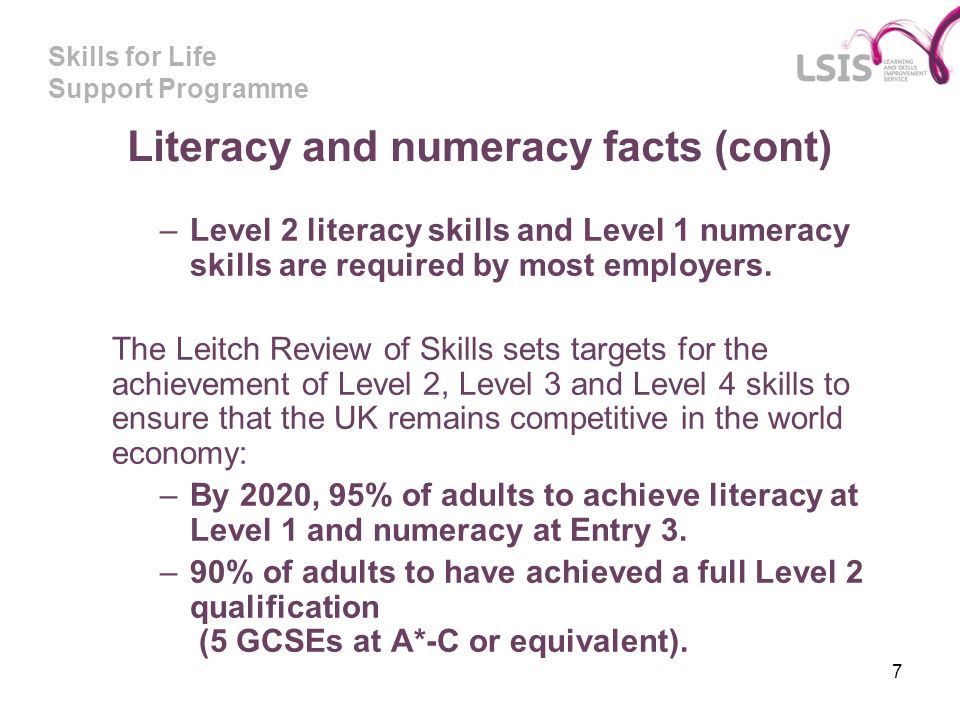 Skills for Life Support Programme 7 Literacy and numeracy facts (cont) –Level 2 literacy skills and Level 1 numeracy skills are required by most employers.