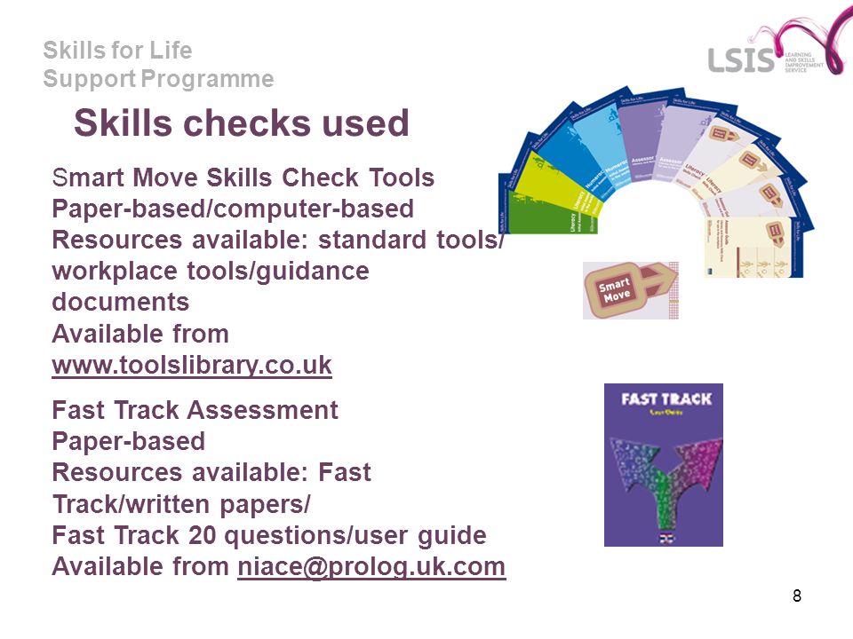 Skills for Life Support Programme 8 Skills checks used Smart Move Skills Check Tools Paper-based/computer-based Resources available: standard tools/ workplace tools/guidance documents Available from     Fast Track Assessment Paper-based Resources available: Fast Track/written papers/ Fast Track 20 questions/user guide Available from