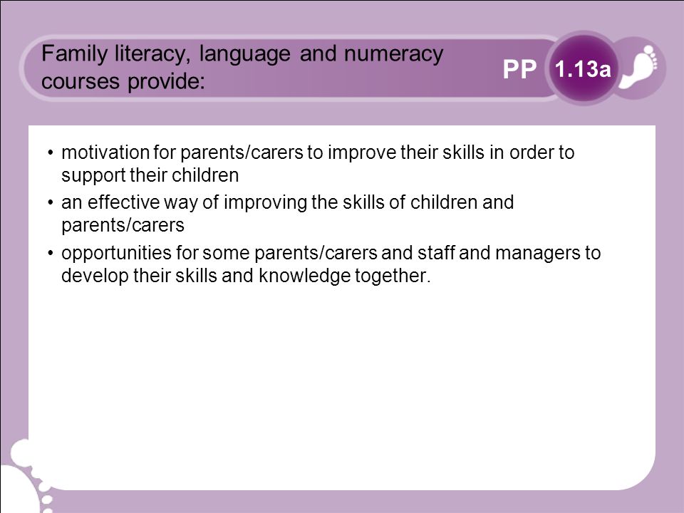 PP Family literacy, language and numeracy courses provide: motivation for parents/carers to improve their skills in order to support their children an effective way of improving the skills of children and parents/carers opportunities for some parents/carers and staff and managers to develop their skills and knowledge together.
