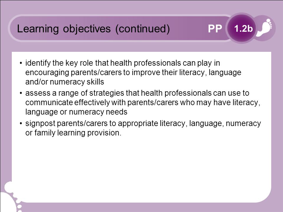 PP Learning objectives (continued) identify the key role that health professionals can play in encouraging parents/carers to improve their literacy, language and/or numeracy skills assess a range of strategies that health professionals can use to communicate effectively with parents/carers who may have literacy, language or numeracy needs signpost parents/carers to appropriate literacy, language, numeracy or family learning provision.