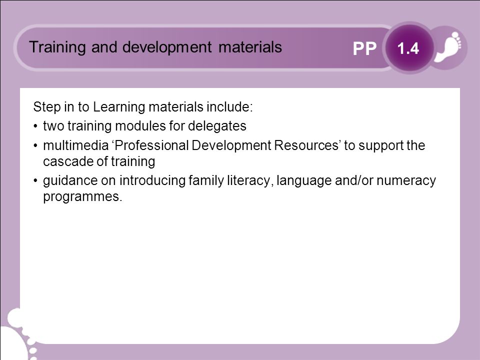 PP Training and development materials Step in to Learning materials include: two training modules for delegates multimedia Professional Development Resources to support the cascade of training guidance on introducing family literacy, language and/or numeracy programmes.