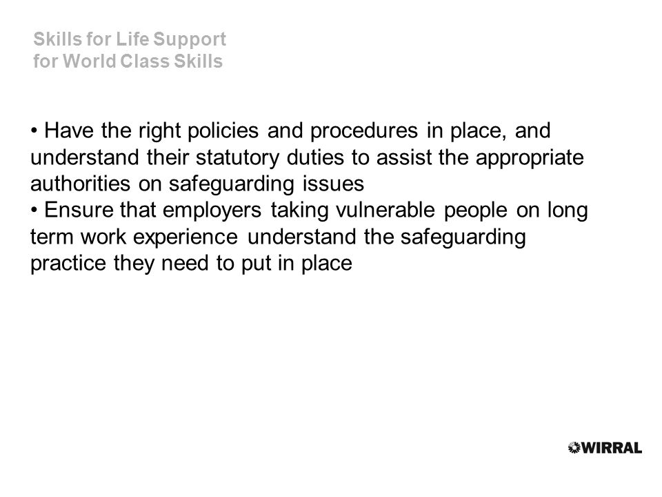 Skills for Life Support for World Class Skills Have the right policies and procedures in place, and understand their statutory duties to assist the appropriate authorities on safeguarding issues Ensure that employers taking vulnerable people on long term work experience understand the safeguarding practice they need to put in place