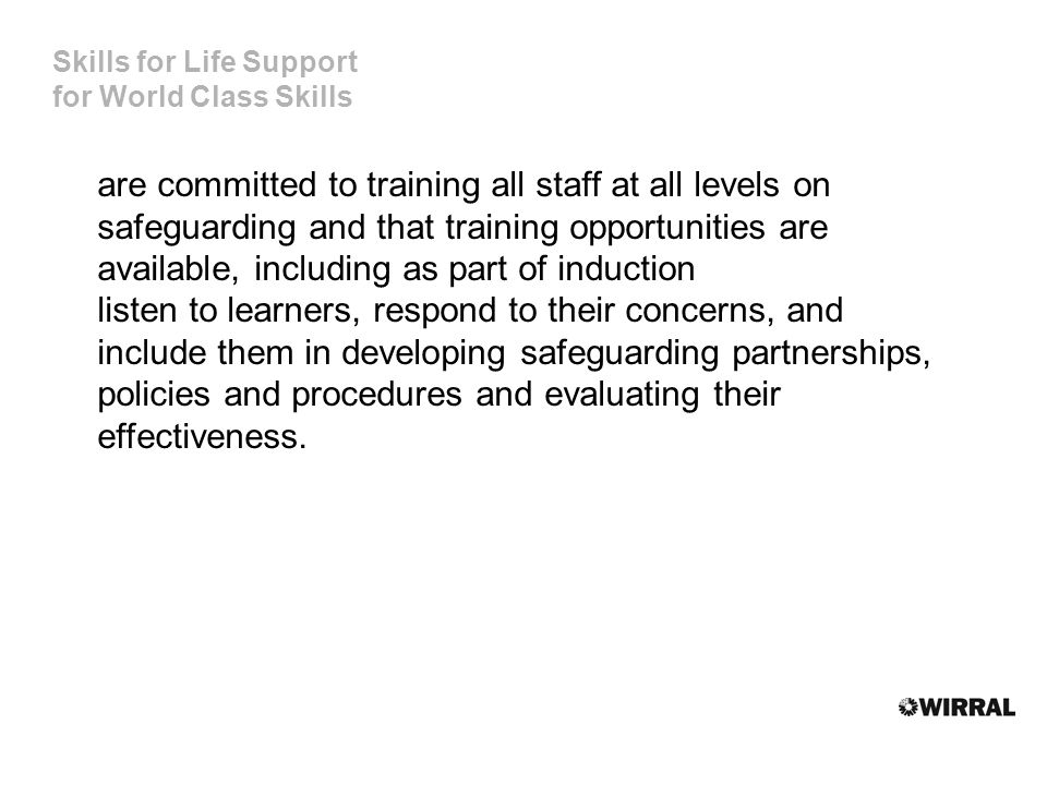 Skills for Life Support for World Class Skills are committed to training all staff at all levels on safeguarding and that training opportunities are available, including as part of induction listen to learners, respond to their concerns, and include them in developing safeguarding partnerships, policies and procedures and evaluating their effectiveness.