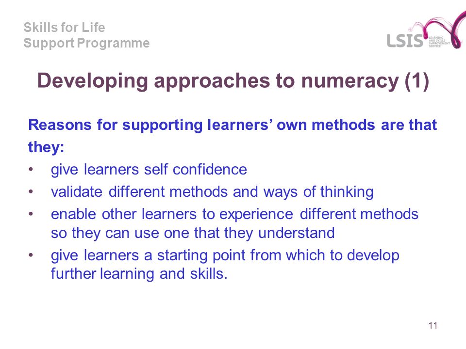 Skills for Life Support Programme Developing approaches to numeracy (1) Reasons for supporting learners own methods are that they: give learners self confidence validate different methods and ways of thinking enable other learners to experience different methods so they can use one that they understand give learners a starting point from which to develop further learning and skills.