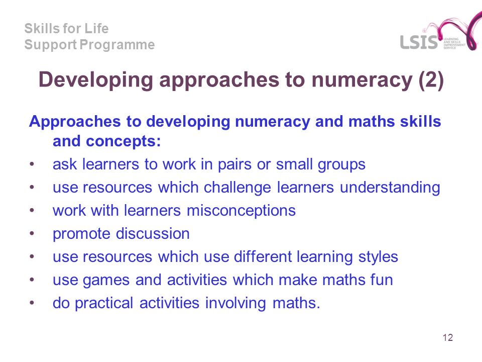 Skills for Life Support Programme Developing approaches to numeracy (2) Approaches to developing numeracy and maths skills and concepts: ask learners to work in pairs or small groups use resources which challenge learners understanding work with learners misconceptions promote discussion use resources which use different learning styles use games and activities which make maths fun do practical activities involving maths.