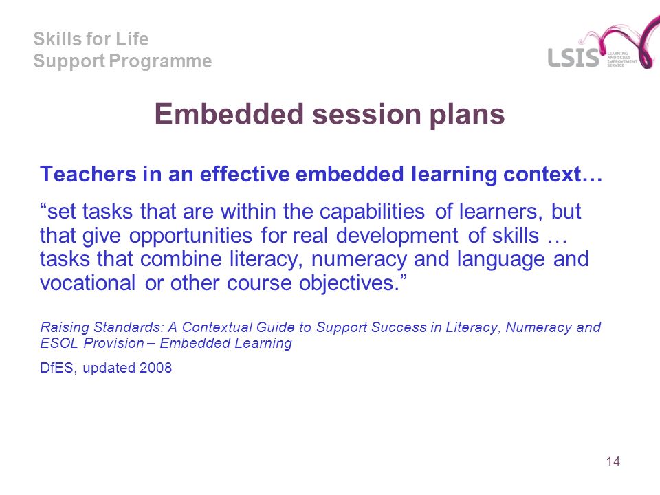 Skills for Life Support Programme Embedded session plans Teachers in an effective embedded learning context… set tasks that are within the capabilities of learners, but that give opportunities for real development of skills … tasks that combine literacy, numeracy and language and vocational or other course objectives.