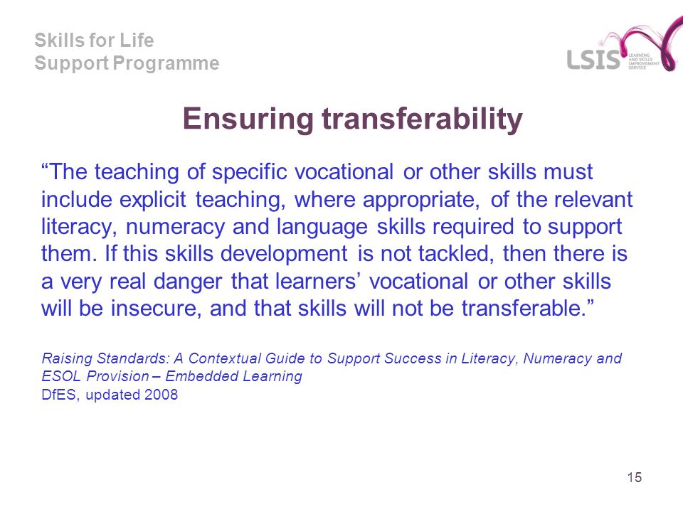 Skills for Life Support Programme Ensuring transferability The teaching of specific vocational or other skills must include explicit teaching, where appropriate, of the relevant literacy, numeracy and language skills required to support them.
