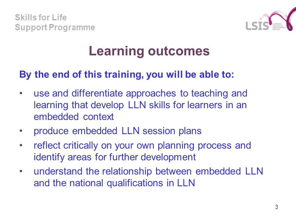 Skills for Life Support Programme Learning outcomes By the end of this training, you will be able to: use and differentiate approaches to teaching and learning that develop LLN skills for learners in an embedded context produce embedded LLN session plans reflect critically on your own planning process and identify areas for further development understand the relationship between embedded LLN and the national qualifications in LLN 3
