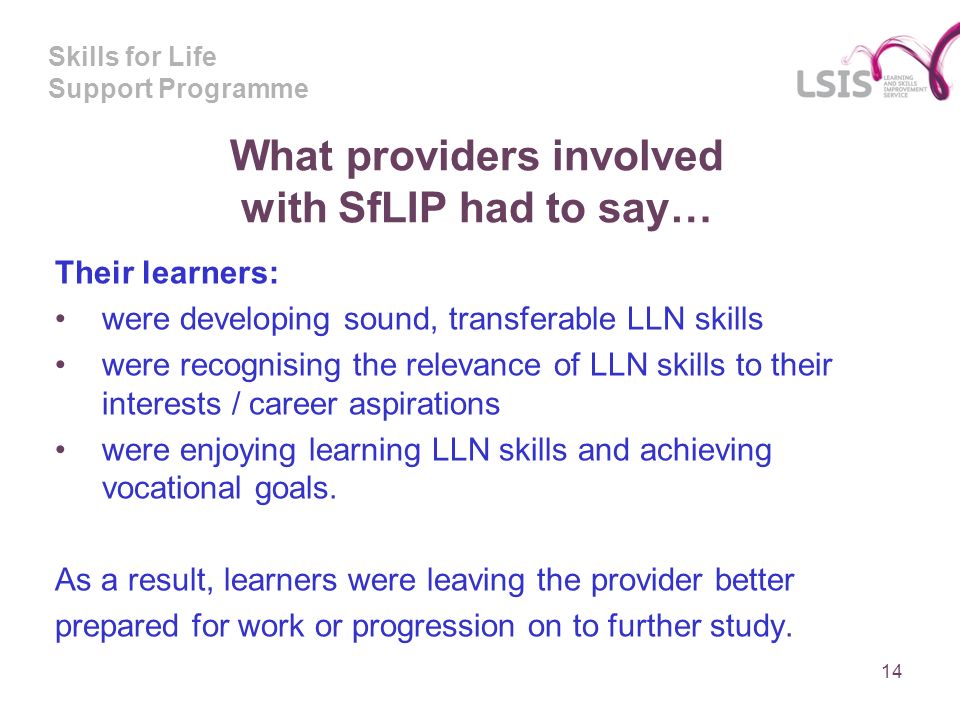 Skills for Life Support Programme What providers involved with SfLIP had to say… Their learners: were developing sound, transferable LLN skills were recognising the relevance of LLN skills to their interests / career aspirations were enjoying learning LLN skills and achieving vocational goals.