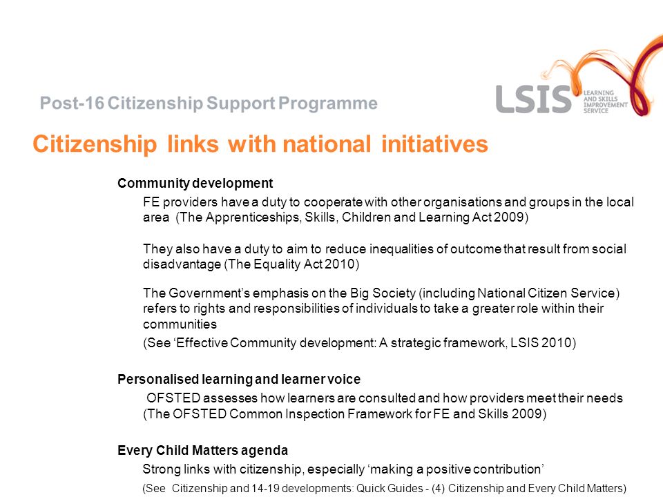Citizenship links with national initiatives Community development FE providers have a duty to cooperate with other organisations and groups in the local area (The Apprenticeships, Skills, Children and Learning Act 2009) They also have a duty to aim to reduce inequalities of outcome that result from social disadvantage (The Equality Act 2010) The Governments emphasis on the Big Society (including National Citizen Service) refers to rights and responsibilities of individuals to take a greater role within their communities (See Effective Community development: A strategic framework, LSIS 2010) Personalised learning and learner voice OFSTED assesses how learners are consulted and how providers meet their needs (The OFSTED Common Inspection Framework for FE and Skills 2009) Every Child Matters agenda Strong links with citizenship, especially making a positive contribution (See Citizenship and developments: Quick Guides - (4) Citizenship and Every Child Matters)