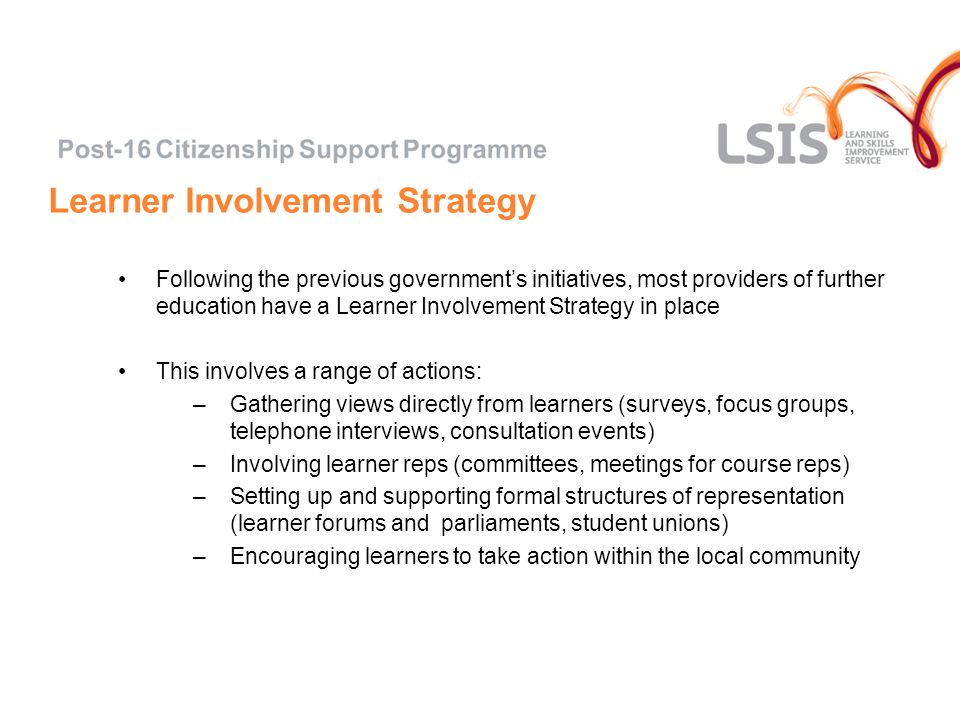 Learner Involvement Strategy Following the previous governments initiatives, most providers of further education have a Learner Involvement Strategy in place This involves a range of actions: –Gathering views directly from learners (surveys, focus groups, telephone interviews, consultation events) –Involving learner reps (committees, meetings for course reps) –Setting up and supporting formal structures of representation (learner forums and parliaments, student unions) –Encouraging learners to take action within the local community