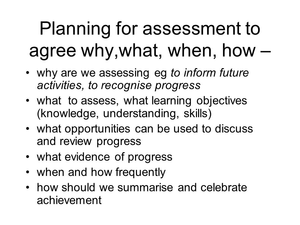 Planning for assessment to agree why,what, when, how – why are we assessing eg to inform future activities, to recognise progress what to assess, what learning objectives (knowledge, understanding, skills) what opportunities can be used to discuss and review progress what evidence of progress when and how frequently how should we summarise and celebrate achievement