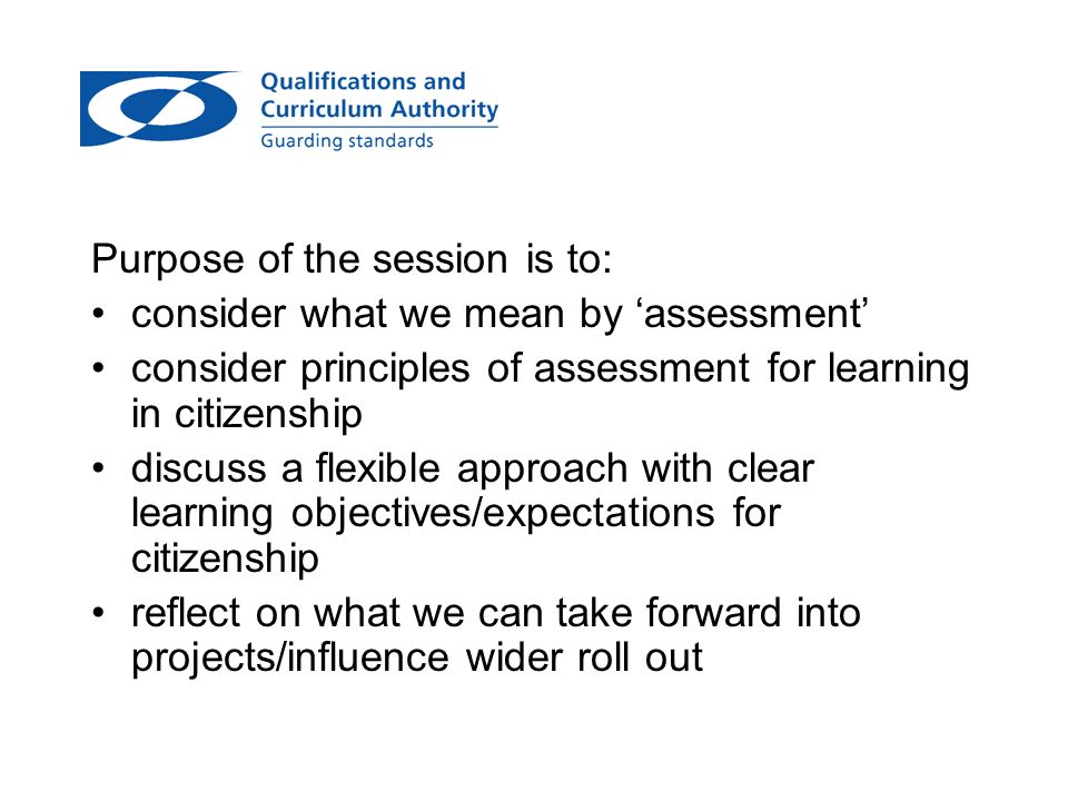Purpose of the session is to: consider what we mean by assessment consider principles of assessment for learning in citizenship discuss a flexible approach with clear learning objectives/expectations for citizenship reflect on what we can take forward into projects/influence wider roll out