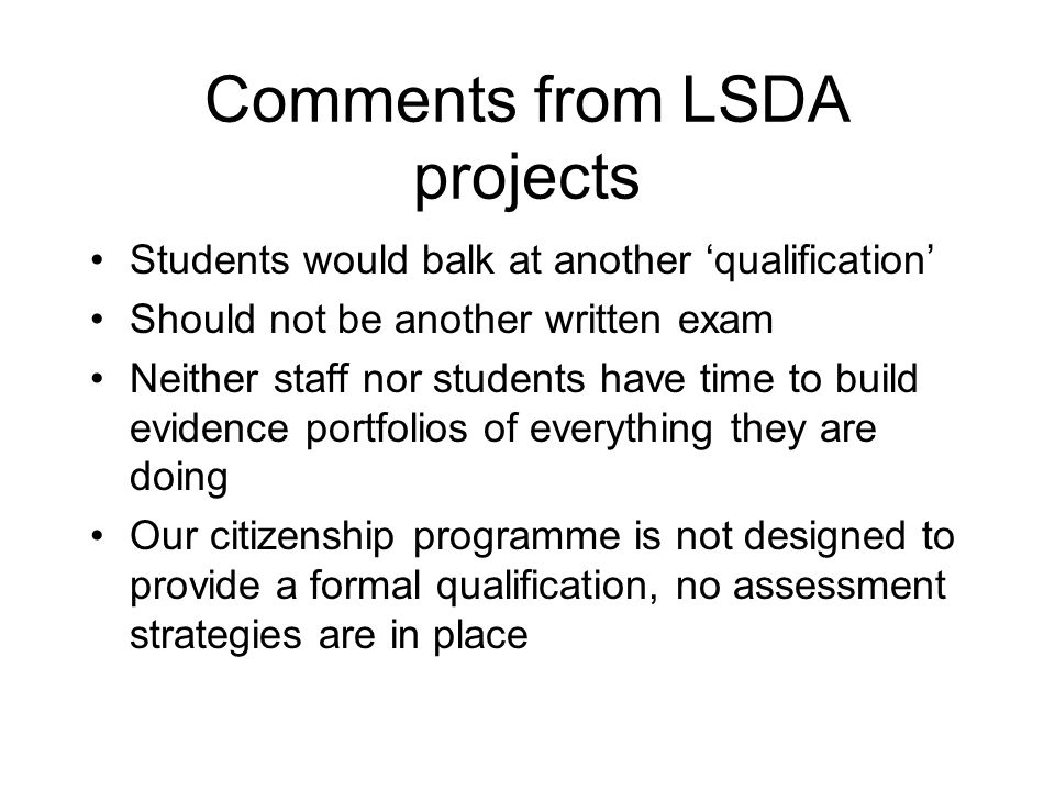Comments from LSDA projects Students would balk at another qualification Should not be another written exam Neither staff nor students have time to build evidence portfolios of everything they are doing Our citizenship programme is not designed to provide a formal qualification, no assessment strategies are in place