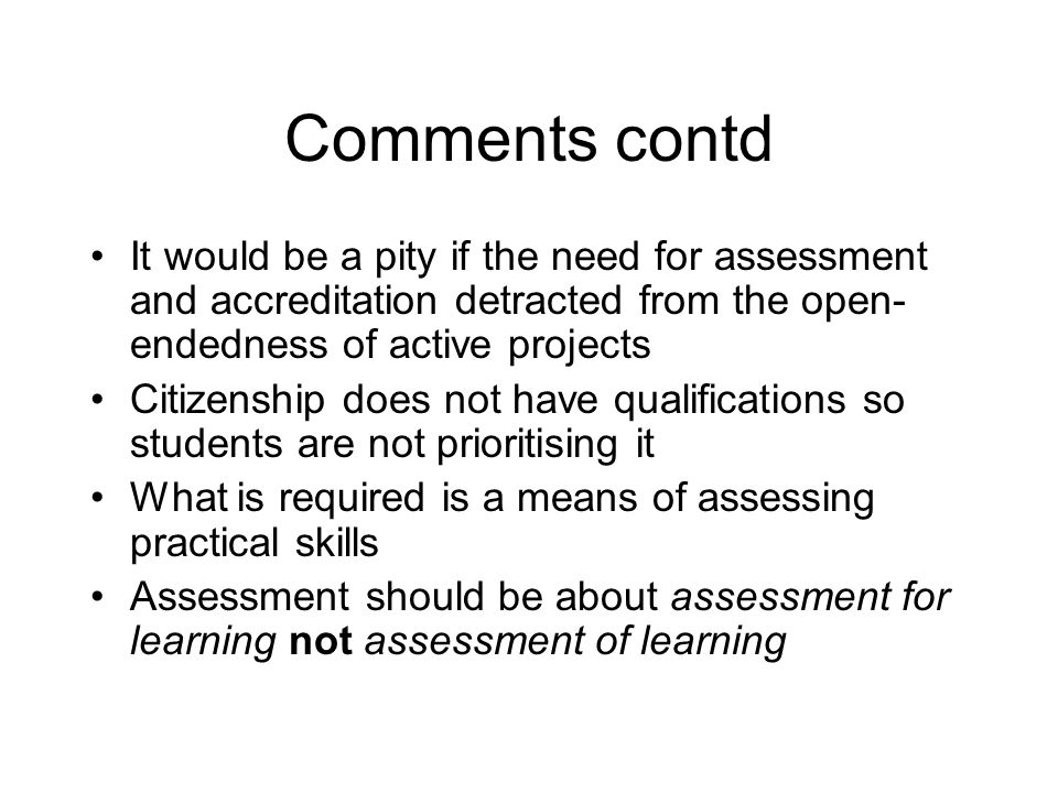 Comments contd It would be a pity if the need for assessment and accreditation detracted from the open- endedness of active projects Citizenship does not have qualifications so students are not prioritising it What is required is a means of assessing practical skills Assessment should be about assessment for learning not assessment of learning