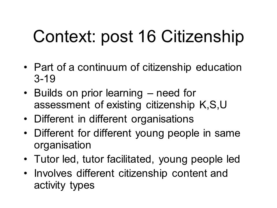 Context: post 16 Citizenship Part of a continuum of citizenship education 3-19 Builds on prior learning – need for assessment of existing citizenship K,S,U Different in different organisations Different for different young people in same organisation Tutor led, tutor facilitated, young people led Involves different citizenship content and activity types