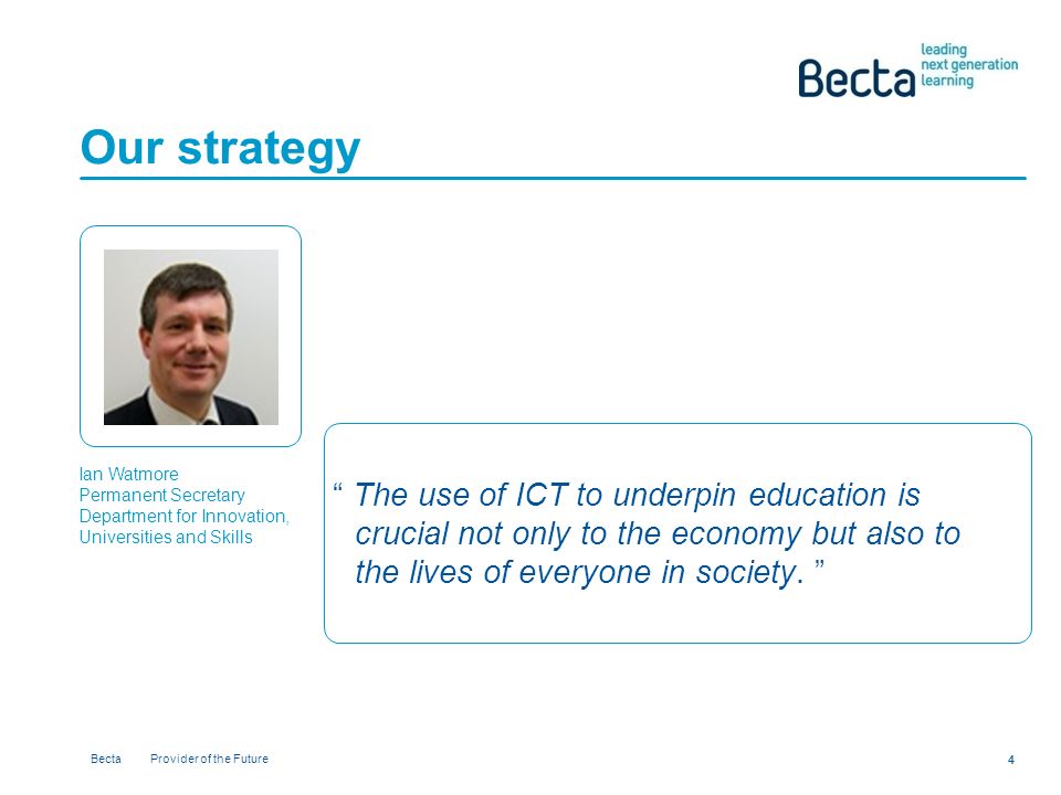 Becta Provider of the Future 4 Our strategy Ian Watmore Permanent Secretary Department for Innovation, Universities and Skills The use of ICT to underpin education is crucial not only to the economy but also to the lives of everyone in society.