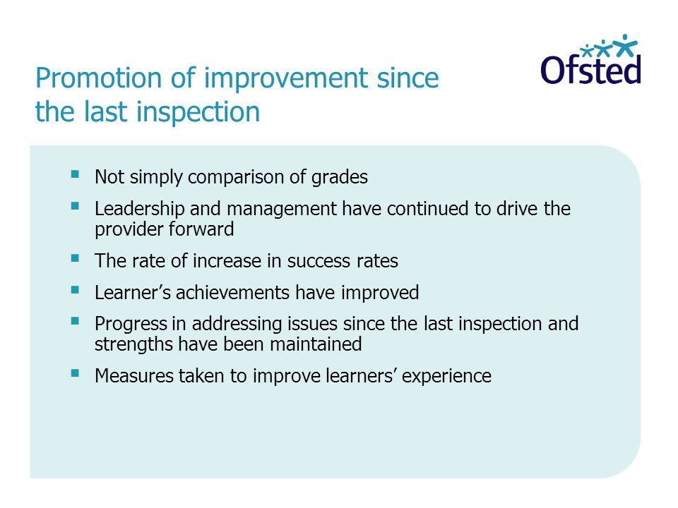 Promotion of improvement since the last inspection Not simply comparison of grades Leadership and management have continued to drive the provider forward The rate of increase in success rates Learners achievements have improved Progress in addressing issues since the last inspection and strengths have been maintained Measures taken to improve learners experience