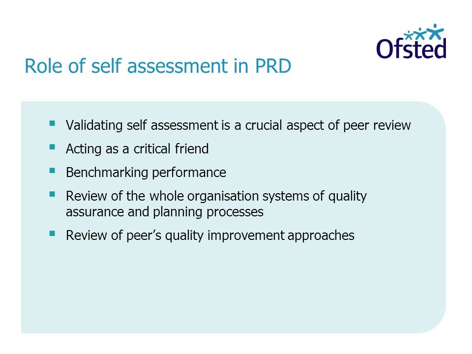 Role of self assessment in PRD Validating self assessment is a crucial aspect of peer review Acting as a critical friend Benchmarking performance Review of the whole organisation systems of quality assurance and planning processes Review of peers quality improvement approaches