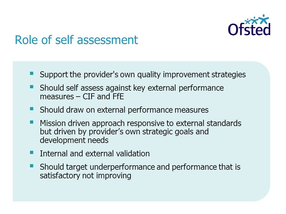Role of self assessment Support the provider s own quality improvement strategies Should self assess against key external performance measures – CIF and FfE Should draw on external performance measures Mission driven approach responsive to external standards but driven by providers own strategic goals and development needs Internal and external validation Should target underperformance and performance that is satisfactory not improving