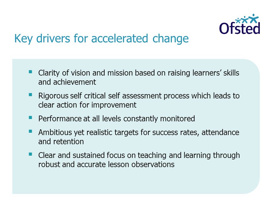 Key drivers for accelerated change Clarity of vision and mission based on raising learners skills and achievement Rigorous self critical self assessment process which leads to clear action for improvement Performance at all levels constantly monitored Ambitious yet realistic targets for success rates, attendance and retention Clear and sustained focus on teaching and learning through robust and accurate lesson observations