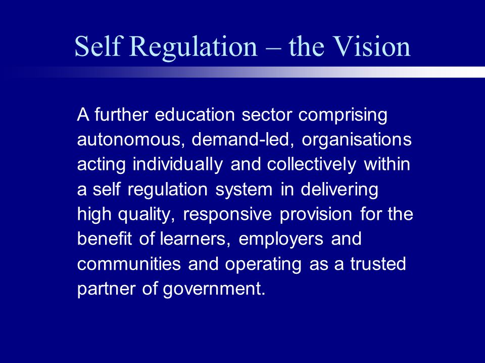 Self Regulation – the Vision A further education sector comprising autonomous, demand-led, organisations acting individually and collectively within a self regulation system in delivering high quality, responsive provision for the benefit of learners, employers and communities and operating as a trusted partner of government.