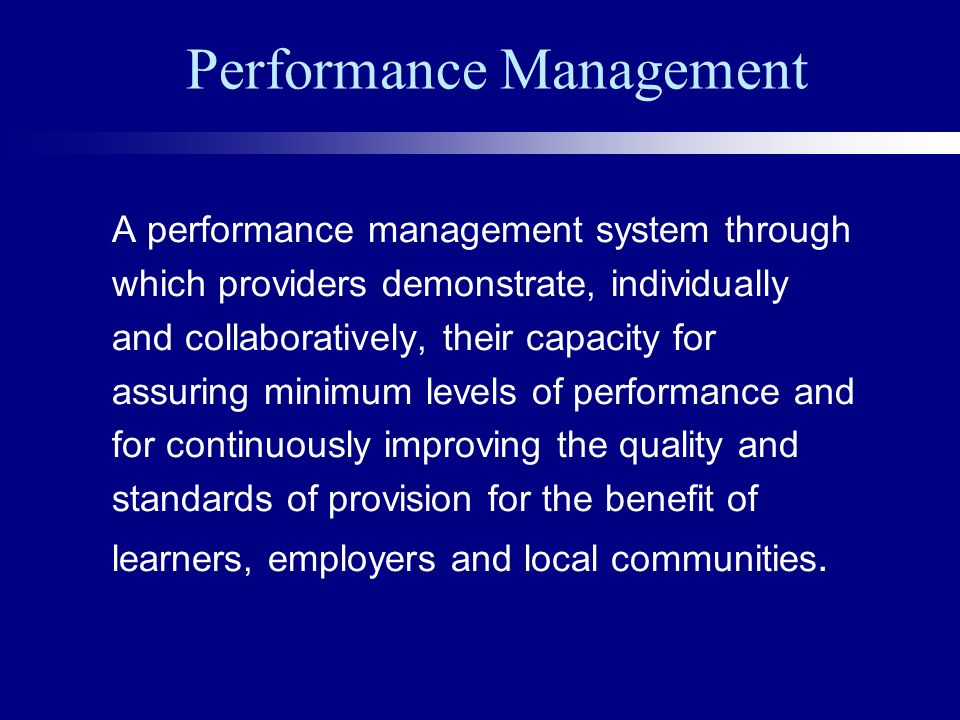 Performance Management A performance management system through which providers demonstrate, individually and collaboratively, their capacity for assuring minimum levels of performance and for continuously improving the quality and standards of provision for the benefit of learners, employers and local communities.