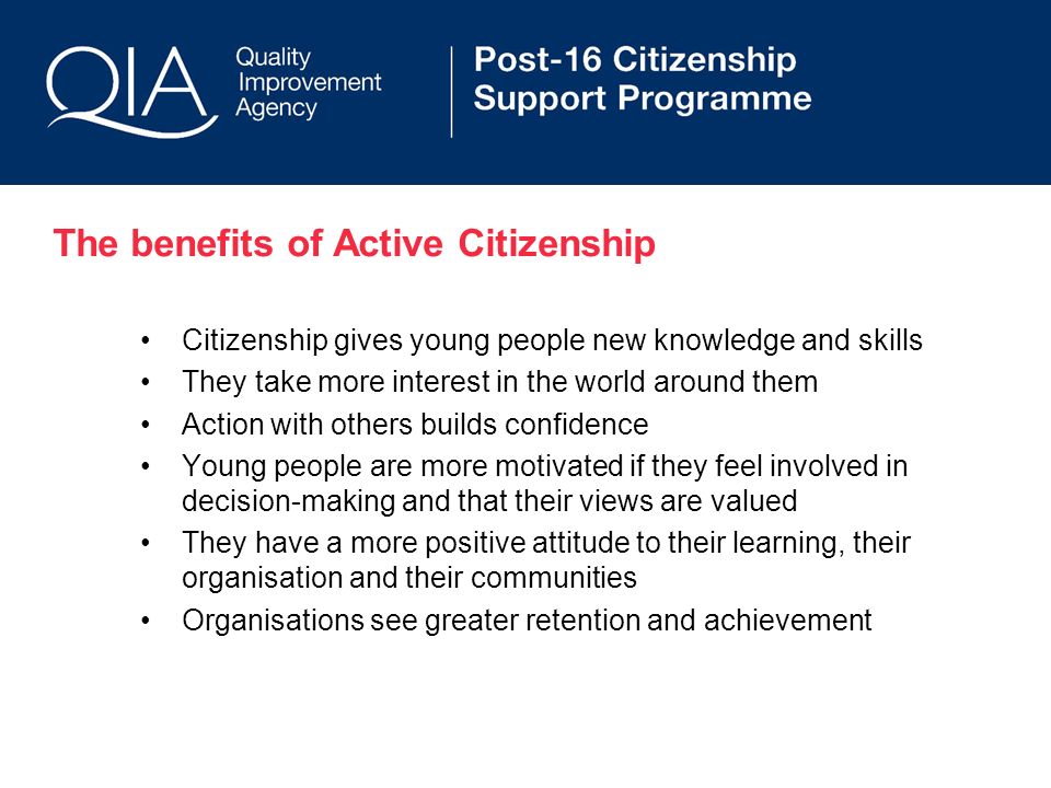 The benefits of Active Citizenship Citizenship gives young people new knowledge and skills They take more interest in the world around them Action with others builds confidence Young people are more motivated if they feel involved in decision-making and that their views are valued They have a more positive attitude to their learning, their organisation and their communities Organisations see greater retention and achievement