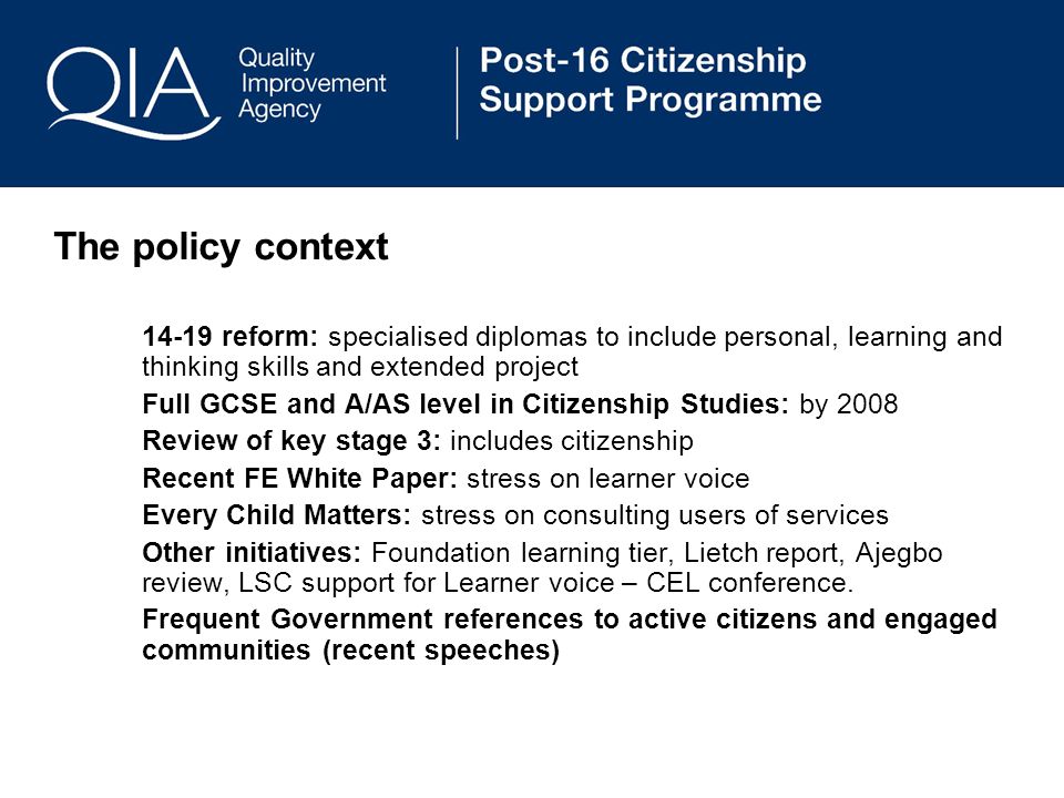 The policy context reform: specialised diplomas to include personal, learning and thinking skills and extended project Full GCSE and A/AS level in Citizenship Studies: by 2008 Review of key stage 3: includes citizenship Recent FE White Paper: stress on learner voice Every Child Matters: stress on consulting users of services Other initiatives: Foundation learning tier, Lietch report, Ajegbo review, LSC support for Learner voice – CEL conference.