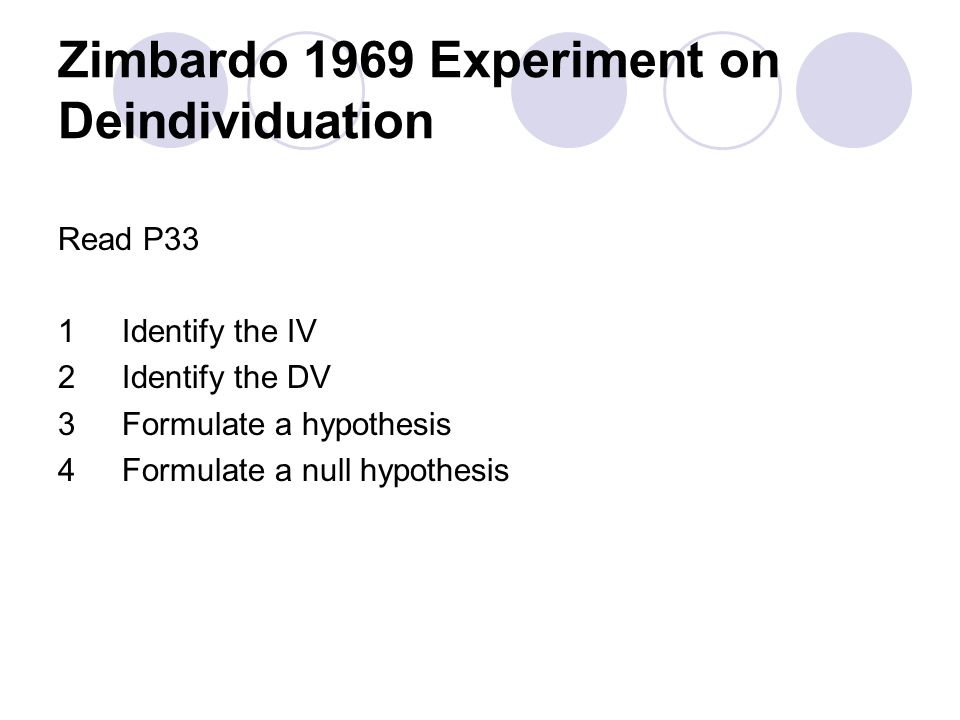 Zimbardo 1969 Experiment on Deindividuation Read P33 1Identify the IV 2Identify the DV 3Formulate a hypothesis 4Formulate a null hypothesis