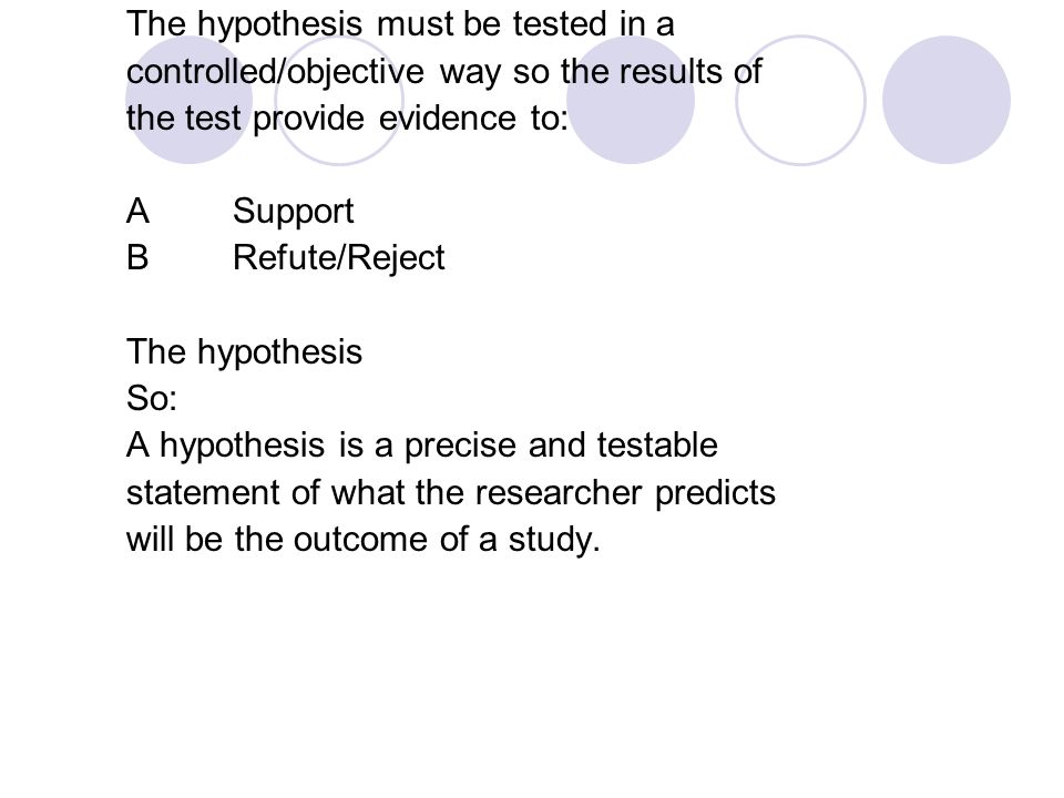 The hypothesis must be tested in a controlled/objective way so the results of the test provide evidence to: ASupport BRefute/Reject The hypothesis So: A hypothesis is a precise and testable statement of what the researcher predicts will be the outcome of a study.