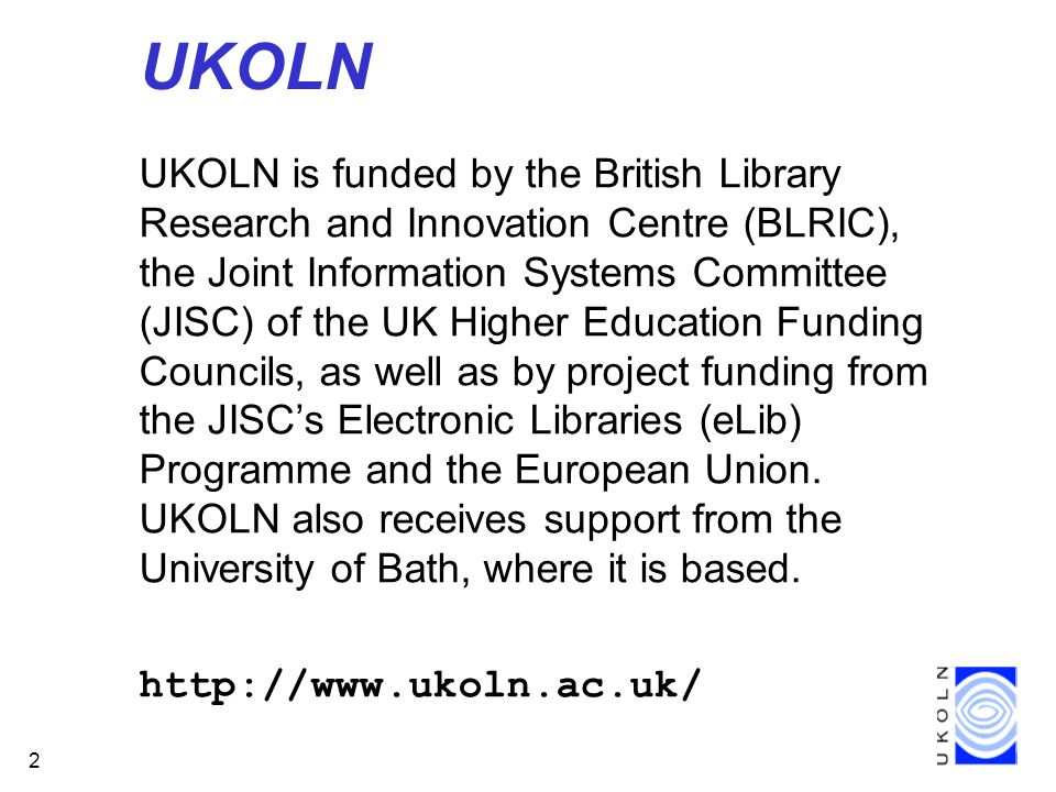 2 UKOLN UKOLN is funded by the British Library Research and Innovation Centre (BLRIC), the Joint Information Systems Committee (JISC) of the UK Higher Education Funding Councils, as well as by project funding from the JISCs Electronic Libraries (eLib) Programme and the European Union.