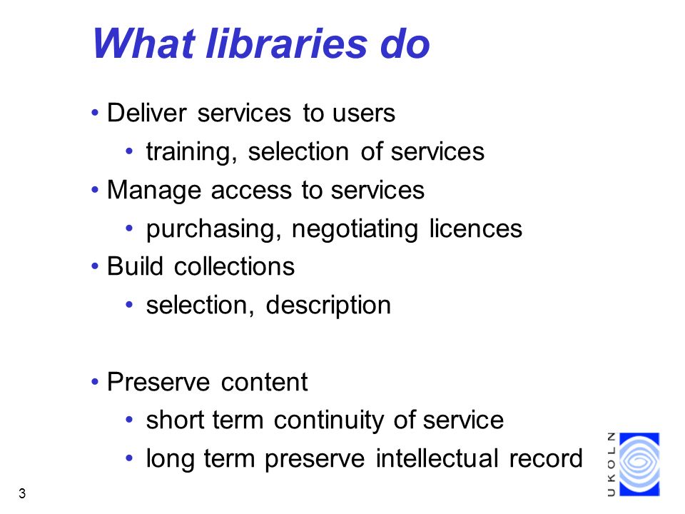 3 What libraries do Deliver services to users training, selection of services Manage access to services purchasing, negotiating licences Build collections selection, description Preserve content short term continuity of service long term preserve intellectual record