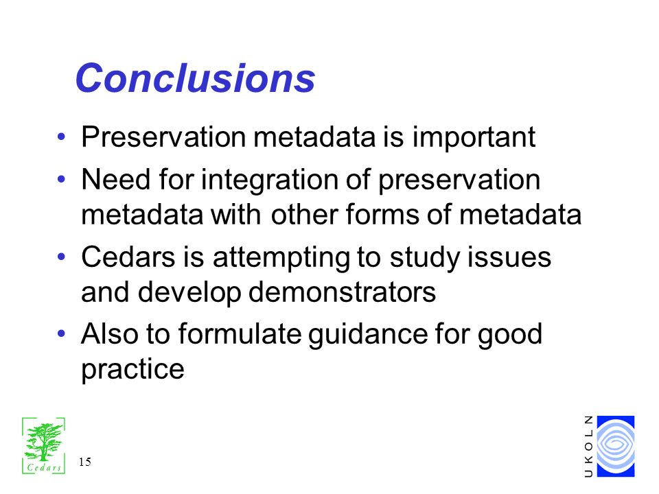 15 Conclusions Preservation metadata is important Need for integration of preservation metadata with other forms of metadata Cedars is attempting to study issues and develop demonstrators Also to formulate guidance for good practice
