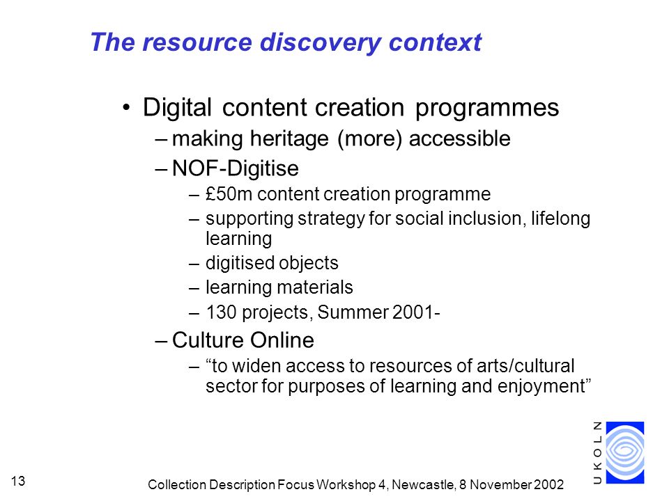 Collection Description Focus Workshop 4, Newcastle, 8 November Digital content creation programmes –making heritage (more) accessible –NOF-Digitise –£50m content creation programme –supporting strategy for social inclusion, lifelong learning –digitised objects –learning materials –130 projects, Summer –Culture Online –to widen access to resources of arts/cultural sector for purposes of learning and enjoyment The resource discovery context