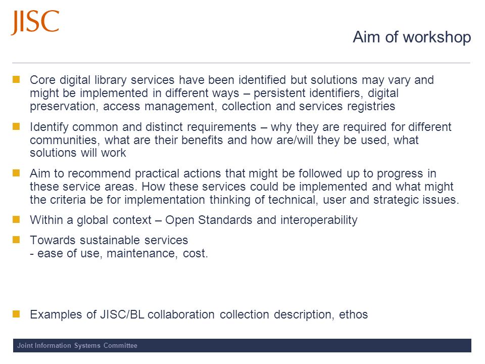 Aim of workshop Core digital library services have been identified but solutions may vary and might be implemented in different ways – persistent identifiers, digital preservation, access management, collection and services registries Identify common and distinct requirements – why they are required for different communities, what are their benefits and how are/will they be used, what solutions will work Aim to recommend practical actions that might be followed up to progress in these service areas.