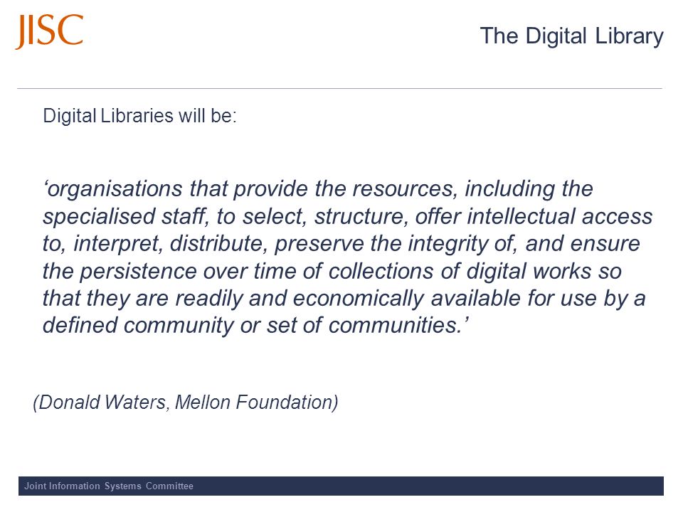 Joint Information Systems Committee The Digital Library Digital Libraries will be: organisations that provide the resources, including the specialised staff, to select, structure, offer intellectual access to, interpret, distribute, preserve the integrity of, and ensure the persistence over time of collections of digital works so that they are readily and economically available for use by a defined community or set of communities.