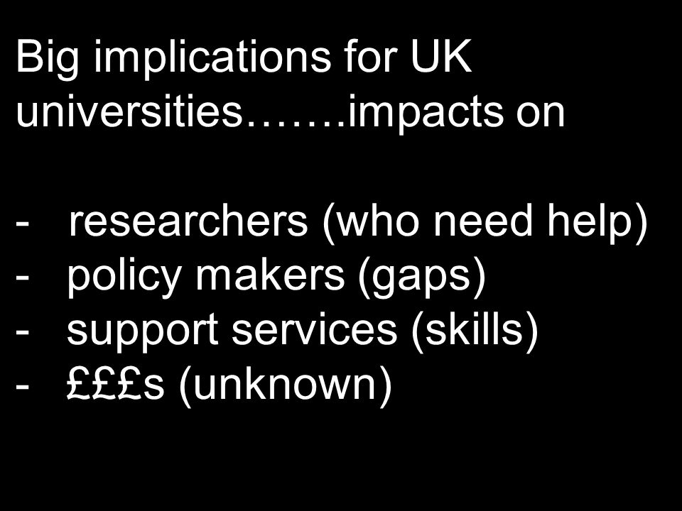 Big implications for UK universities…….impacts on - researchers (who need help) -policy makers (gaps) -support services (skills) -£££s (unknown)